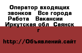  Оператор входящих звонков - Все города Работа » Вакансии   . Иркутская обл.,Саянск г.